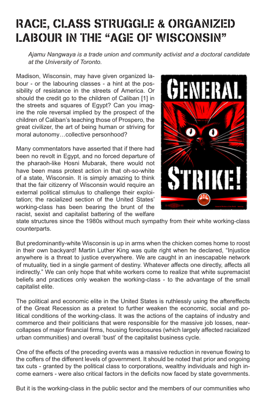 CLASS STRUGGLE & ORGANIZED LABOUR IN THE “AGE OF WISCONSIN”  Ajamu Nangwaya i a trade union and community activist and a doctoral candidate. at the Universiy of Toronto.  Madison, Wisconsin, may have given organized la-  Should e ered g1 te chren o Calban 1) N .  the streets and squares of Egypt? Can you imag- ine the role reversal implied by the prospect of the children of Caliban’s teaching those of Prospero, the great civilzer, the art of being human or striving for moral autonomy...collective personhood?  Many commentators have asserled that i there had been no revolt i Egypt and no forced dsparture of the pharaohviike Hosni Mubrak, there would not  have been mass protest action in that oh-so-white e o of a state, Wisconsin. Itis simply amazing 10 think - that the fai citzenry of Wisconsin would require an Y n x  external poliical stimulus to challenge their exploi- iy tation; the racialized section of the United States’ (=]  working-class has been bearing the brunt of the racist, sexist and capitalist battering of the welfare state structures since the 19805 without much sympathy from their white working-class counterparts.  But predominantly-white Wisconsin s up in arms when the chicken comes home 1o roost in their own backyard! Martin Luther King was quite right when he declared, ‘Injustice anywhere is a threat 1o justice everywhere. We are caught in an inescapable network of mutualiy,tied in a single garment of destiny. Whatever affects one directly, affects all indirectly” We can only hope that white workers come to realize that white supremacist beliefs and practices only weaken the working-class - 1o the advantage of the small capitalist elte  The poliical and economic elite in the United States is ruthlessly using the aftereffects of the Great Recession as a pretext to further weaken the economic, social and po- Itcal conditions of the working-class. It was the actions of the captains of industry and ‘commerce and their politcians that were responsible for the massive job losses, near. collapses of major inancial firms, housing foreclosures (which largely affected racialized urban communities) and overall ‘bust of the capilalist business cycle.  One of the effects of the preceding events was a massive reduction in revenue flowing to the coffers of the different levels of government. It should be noted that prior and ongoing tax cuts - granted by the politcal class to corporations, wealthy individuals and high in ‘come earners - were also critical factors in the deficis now faced by state governments.  Butitis the working-class in the public sector and the members of our communities who 